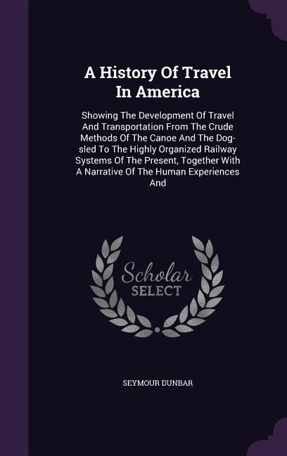 A   History of Travel in America: Showing the Development of Travel and Transportation from the Crude Methods of the Canoe and the Dog-Sled to the Hig