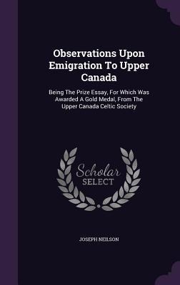 Observations Upon Emigration To Upper Canada: Being The Prize Essay, For Which Was Awarded A Gold Medal, From The Upper Canada Celtic Society