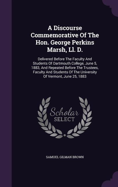 A Discourse Commemorative Of The Hon. George Perkins Marsh, Ll. D.: Delivered Before The Faculty And Students Of Dartmouth College, June 5, 1883, And Repeated Before The Trustees, Faculty And Students Of The University Of Vermont, June 25, 1883