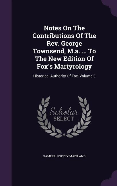 Notes On The Contributions Of The Rev. George Townsend, M.a. ... To The New Edition Of Fox's Martyrology: Historical Authority Of Fox, Volume 3
