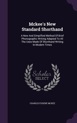 Mckees New Standard Shorthand: A New And Simplified Method Of Brief Phonographic Writing Adapted To All The Uses Made Of Shorthand Writing In Modern