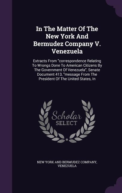 In the Matter of the New York and Bermudez Company V. Venezuela: Extracts from Correspondence Relating to Wrongs Done to American Citizens by the Gove