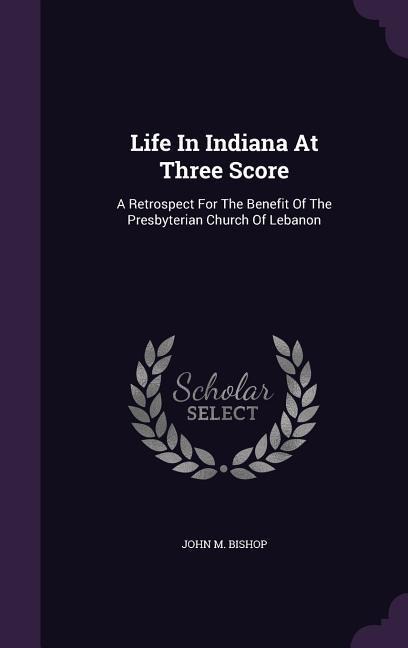 Life In Indiana At Three Score: A Retrospect For The Benefit Of The Presbyterian Church Of Lebanon