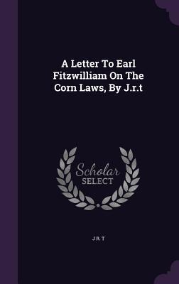 A Letter To Earl Fitzwilliam On The Corn Laws, By J.r.t