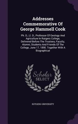 Addresses Commemorative Of George Hammell Cook: Ph. D., Ll. D., Professor Of Geology And Agriculture In Rutgers College, Delivered Before The Trustees, Faculty, Alumni, Students And Friends Of The College, June 17, 1890. Together With A Biographical