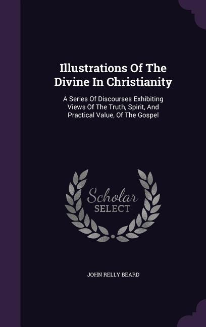 Illustrations Of The Divine In Christianity: A Series Of Discourses Exhibiting Views Of The Truth, Spirit, And Practical Value, Of The Gospel