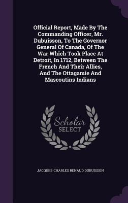 Official Report, Made by the Commanding Officer, Mr. Dubuisson, to the Governor General of Canada, of the War Which Took Place at Detroit, in 1712, Be
