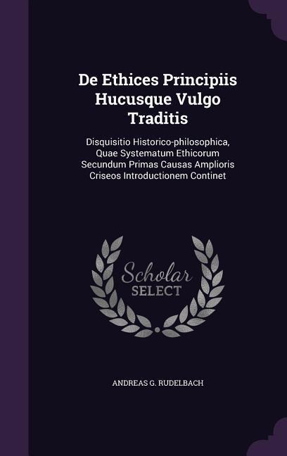De Ethices Principiis Hucusque Vulgo Traditis: Disquisitio Historico-philosophica, Quae Systematum Ethicorum Secundum Primas Causas Amplioris Criseos Introductionem Continet