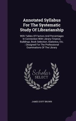 Annotated Syllabus For The Systematic Study Of Librarianship: With Tables Of Factors And Percentages In Connection With Library Finance, Buildings, Book Selection, Statistics, Etc.: Designed For The Professional Examinations Of The Library