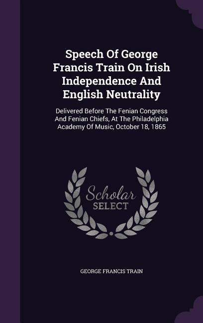 Speech Of George Francis Train On Irish Independence And English Neutrality: Delivered Before The Fenian Congress And Fenian Chiefs, At The Philadelphia Academy Of Music, October 18, 1865
