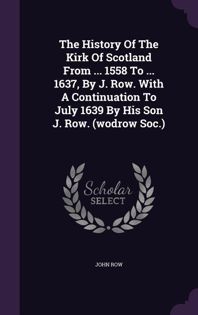 The History Of The Kirk Of Scotland From ... 1558 To ... 1637, By J. Row. With A Continuation To July 1639 By His Son J. Row. (wodrow Soc.)