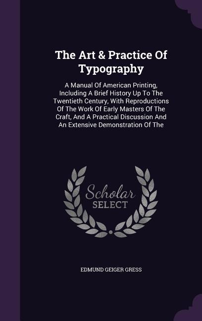 The Art & Practice Of Typography: A Manual Of American Printing, Including A Brief History Up To The Twentieth Century, With Reproductions Of The Work Of Early Masters Of The Craft, And A Practical Discussion And An Extensive Demonstration Of The