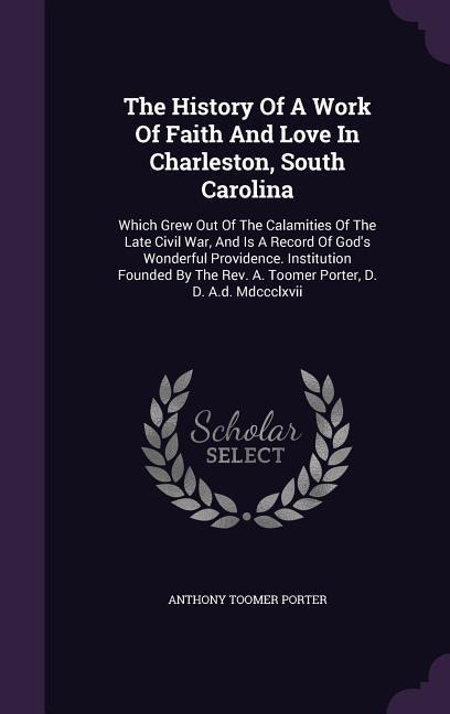 The History Of A Work Of Faith And Love In Charleston, South Carolina: Which Grew Out Of The Calamities Of The Late Civil War, And Is A Record Of Gods Wonderful Providence. Institution Founded By The Rev. A. Toomer Porter, D. D. A.d. Mdccclxvii