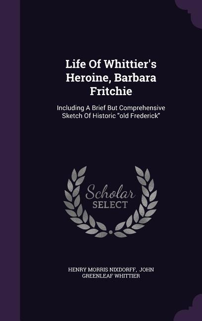 Life Of Whittier's Heroine, Barbara Fritchie: Including A Brief But Comprehensive Sketch Of Historic "old Frederick"
