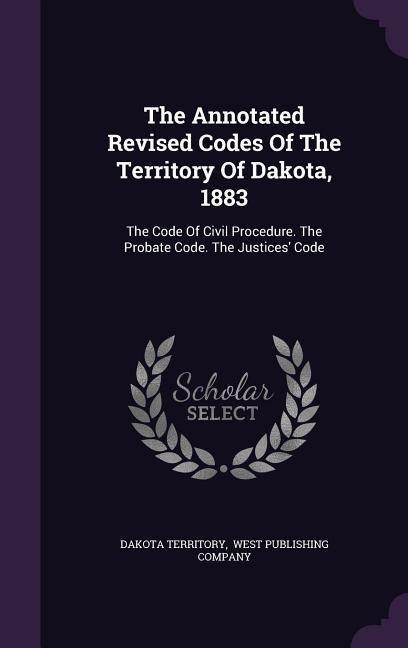The Annotated Revised Codes Of The Territory Of Dakota, 1883: The Code Of Civil Procedure. The Probate Code. The Justices Code