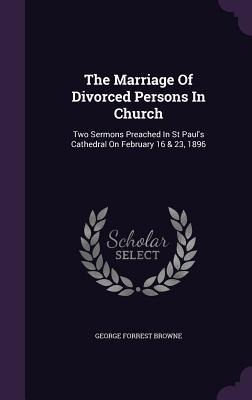 The Marriage Of Divorced Persons In Church: Two Sermons Preached In St Paul's Cathedral On February 16 & 23, 1896