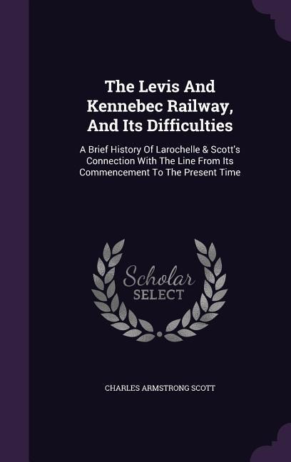 The Levis And Kennebec Railway, And Its Difficulties: A Brief History Of Larochelle & Scotts Connection With The Line From Its Commencement To The Present Time