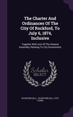 The Charter And Ordinances Of The City Of Rockford, To July 6, 1874, Inclusive: Together With Acts Of The General Assembly, Relating To City Governmen