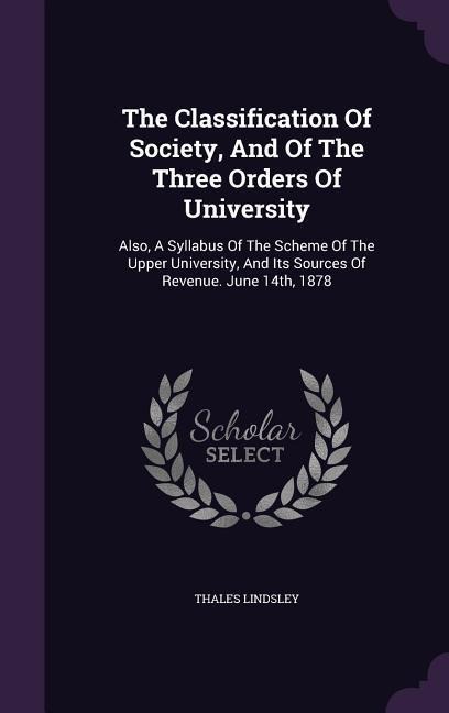 The Classification Of Society, And Of The Three Orders Of University: Also, A Syllabus Of The Scheme Of The Upper University, And Its Sources Of Revenue. June 14th, 1878