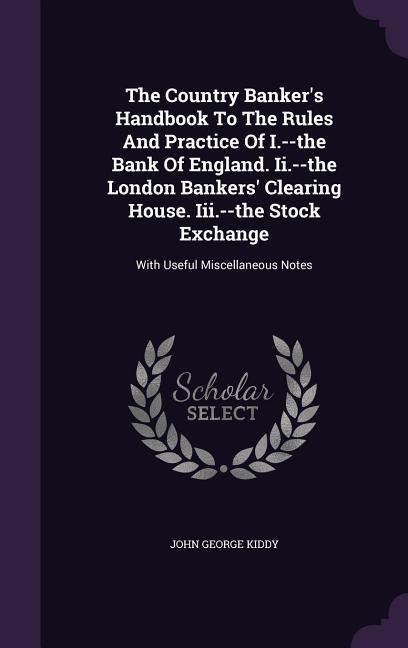 The Country Banker's Handbook To The Rules And Practice Of I.--the Bank Of England. Ii.--the London Bankers' Clearing House. Iii.--the Stock Exchange: