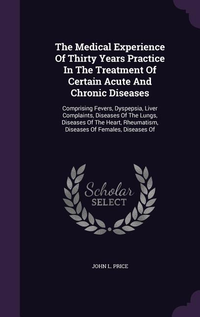 The Medical Experience Of Thirty Years Practice In The Treatment Of Certain Acute And Chronic Diseases: Comprising Fevers, Dyspepsia, Liver Complaints, Diseases Of The Lungs, Diseases Of The Heart, Rheumatism, Diseases Of Females, Diseases Of