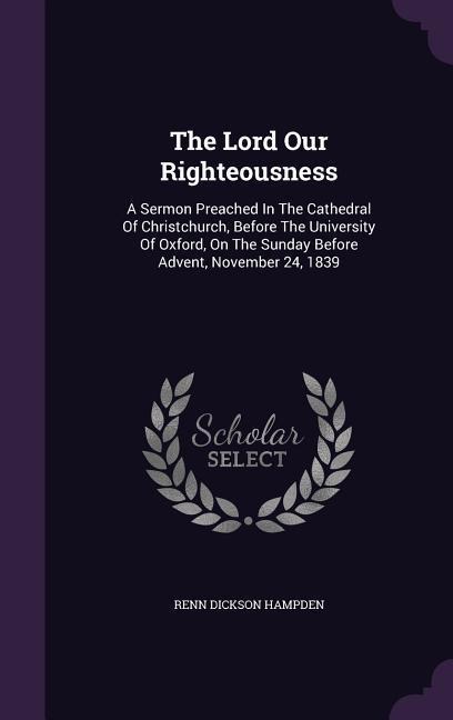 The Lord Our Righteousness: A Sermon Preached In The Cathedral Of Christchurch, Before The University Of Oxford, On The Sunday Before Advent, November 24, 1839