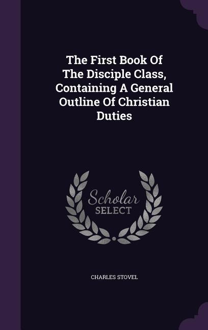 The First Book Of The Disciple Class, Containing A General Outline Of Christian Duties
