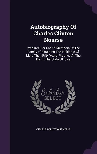 Autobiography Of Charles Clinton Nourse: Prepared For Use Of Members Of The Family: Containing The Incidents Of More Than Fifty Years' Practice At The Bar In The State Of Iowa