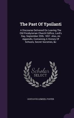 The Past Of Ypsilanti: A Discourse Delivered On Leaving The Old Presbyterian Church Edifice, Lords Day, September 20th, 1857. Also, An Appendix, Containing A History Of Schools, Secret Societies, &c