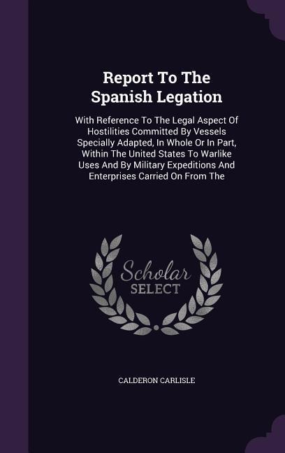 Report To The Spanish Legation: With Reference To The Legal Aspect Of Hostilities Committed By Vessels Specially Adapted, In Whole Or In Part, Within The United States To Warlike Uses And By Military Expeditions And Enterprises Carried On From The