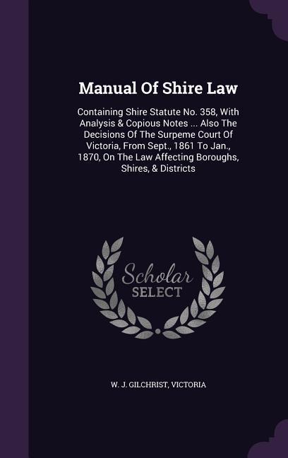Manual Of Shire Law: Containing Shire Statute No. 358, With Analysis & Copious Notes ... Also The Decisions Of The Surpeme Court Of Victoria, From Sept., 1861 To Jan., 1870, On The Law Affecting Boroughs, Shires, & Districts