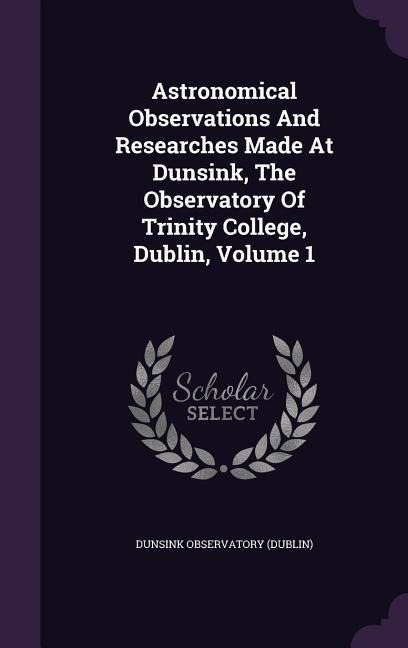 Astronomical Observations And Researches Made At Dunsink, The Observatory Of Trinity College, Dublin, Volume 1