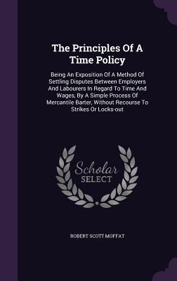 The Principles Of A Time Policy: Being An Exposition Of A Method Of Settling Disputes Between Employers And Labourers In Regard To Time And Wages, By