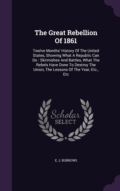The Great Rebellion Of 1861: Twelve Months History Of The United States, Showing What A Republic Can Do: Skirmishes And Battles, What The Rebels H