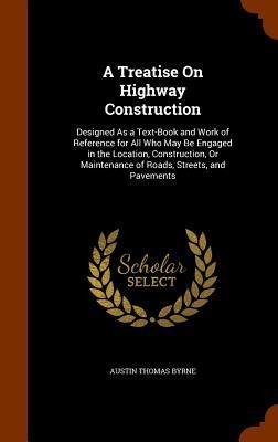 A Treatise On Highway Construction: Designed As a Text-Book and Work of Reference for All Who May Be Engaged in the Location, Construction, Or Maintenance of Roads, Streets, and Pavements