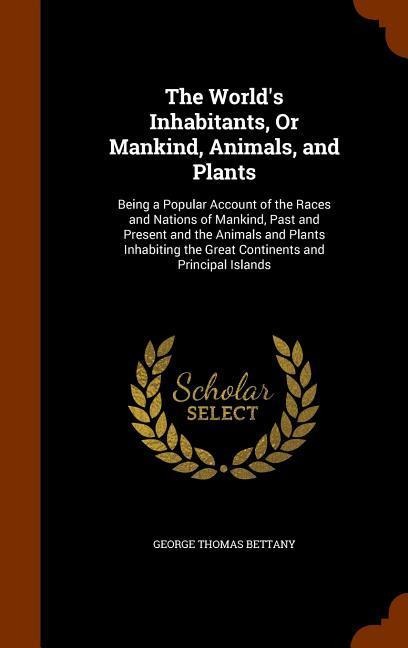 The Worlds Inhabitants, Or Mankind, Animals, and Plants: Being a Popular Account of the Races and Nations of Mankind, Past and Present and the Animals and Plants Inhabiting the Great Continents and Principal Islands