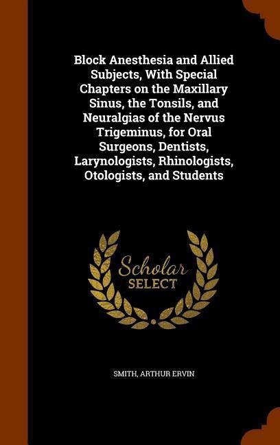 Block Anesthesia and Allied Subjects, With Special Chapters on the Maxillary Sinus, the Tonsils, and Neuralgias of the Nervus Trigeminus, for Oral Surgeons, Dentists, Larynologists, Rhinologists, Otologists, and Students