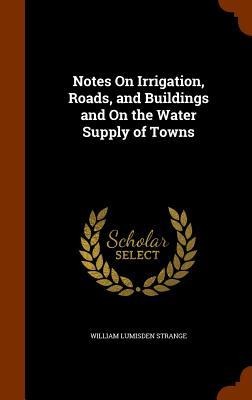 Notes On Irrigation, Roads, and Buildings and On the Water Supply of Towns