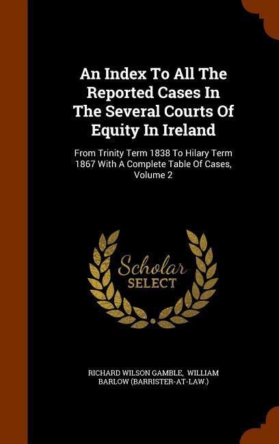 An Index To All The Reported Cases In The Several Courts Of Equity In Ireland: From Trinity Term 1838 To Hilary Term 1867 With A Complete Table Of Cases, Volume 2