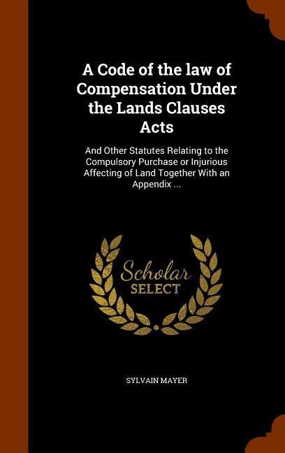 A Code of the law of Compensation Under the Lands Clauses Acts: And Other Statutes Relating to the Compulsory Purchase or Injurious Affecting of Land Together With an Appendix ...