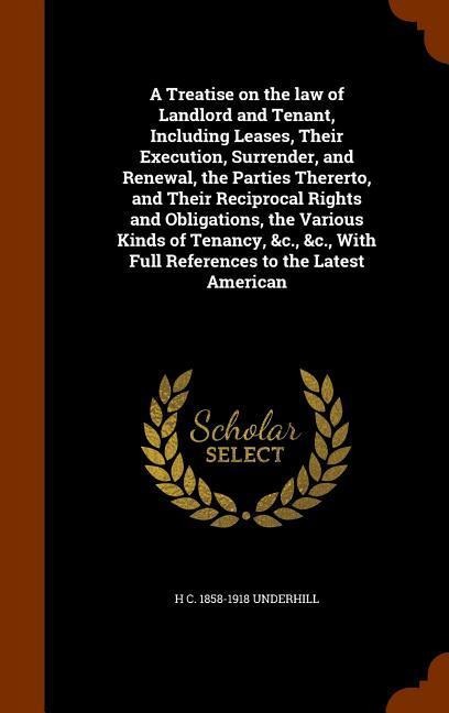 A Treatise on the law of Landlord and Tenant, Including Leases, Their Execution, Surrender, and Renewal, the Parties Thererto, and Their Reciprocal Rights and Obligations, the Various Kinds of Tenancy, &c., &c., With Full References to the Latest American