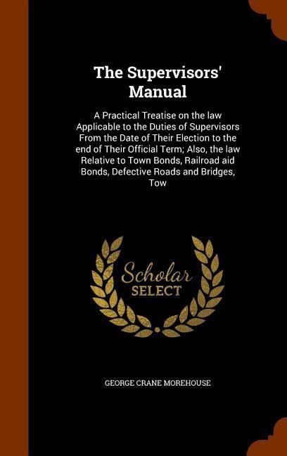 The Supervisors Manual: A Practical Treatise on the law Applicable to the Duties of Supervisors From the Date of Their Election to the end of Their Official Term; Also, the law Relative to Town Bonds, Railroad aid Bonds, Defective Roads and Bridges, Tow