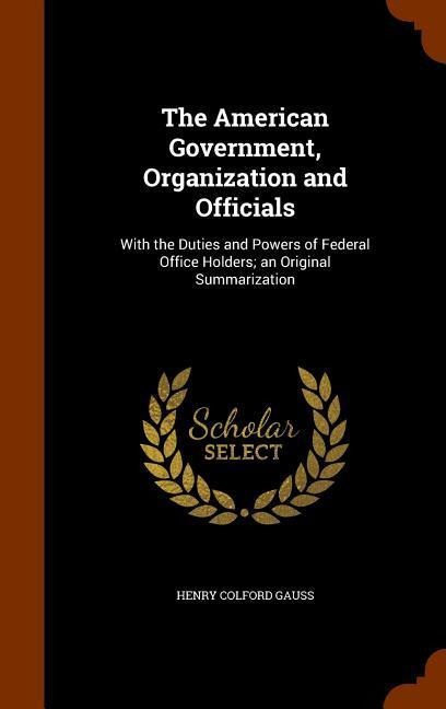 The American Government, Organization and Officials: With the Duties and Powers of Federal Office Holders; an Original Summarization