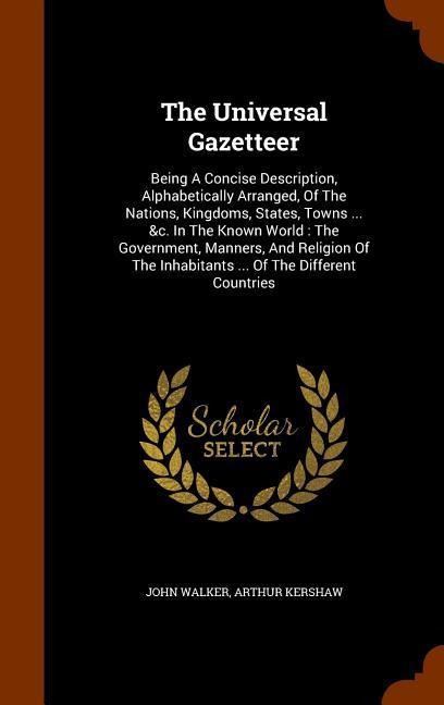 The Universal Gazetteer: Being A Concise Description, Alphabetically Arranged, Of The Nations, Kingdoms, States, Towns ... &c. In The Known World: The Government, Manners, And Religion Of The Inhabitants ... Of The Different Countries