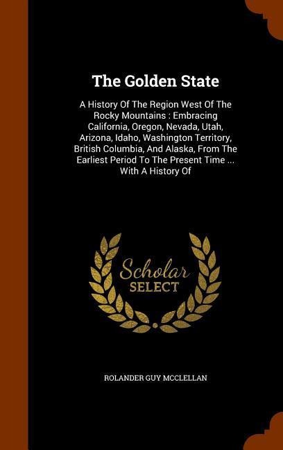 The Golden State: A History Of The Region West Of The Rocky Mountains: Embracing California, Oregon, Nevada, Utah, Arizona, Idaho, Washington Territory, British Columbia, And Alaska, From The Earliest Period To The Present Time ... With A History Of