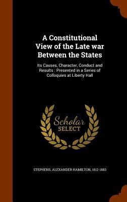 A Constitutional View of the Late war Between the States: Its Causes, Character, Conduct and Results: Presented in a Series of Colloquies at Liberty Hall