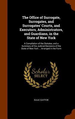 The Office of Surrogate, Surrogates, and Surrogates Courts, and Executors, Administrators, and Guardians, in the State of New York: A Compilation of the Statutes, and a Summary of the Judicial Decisions of the State of New York ... Arranged in the Form