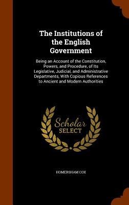 The Institutions of the English Government: Being an Account of the Constitution, Powers, and Procedure, of Its Legislative, Judicial, and Administrative Departments, With Copious References to Ancient and Modern Authorities