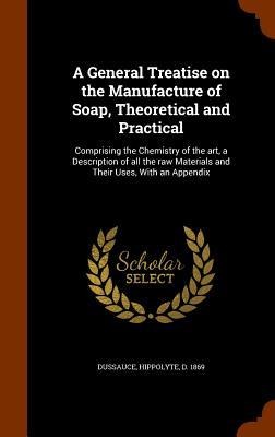A General Treatise on the Manufacture of Soap, Theoretical and Practical: Comprising the Chemistry of the art, a Description of all the raw Materials and Their Uses, With an Appendix