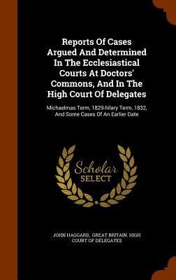 Reports Of Cases Argued And Determined In The Ecclesiastical Courts At Doctors Commons, And In The High Court Of Delegates: Michaelmas Term, 1829-hilary Term, 1832, And Some Cases Of An Earlier Date
